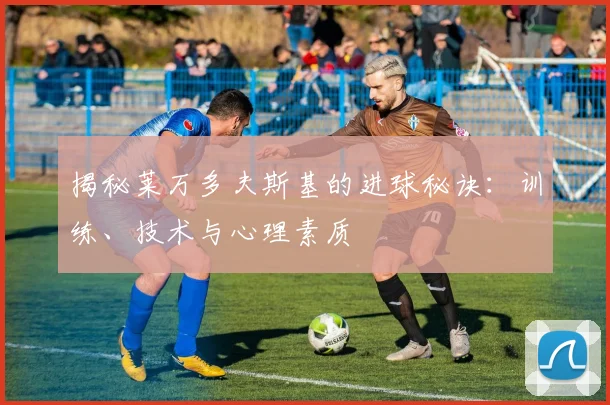 揭秘莱万多夫斯基的进球秘诀：训练、技术与心理素质