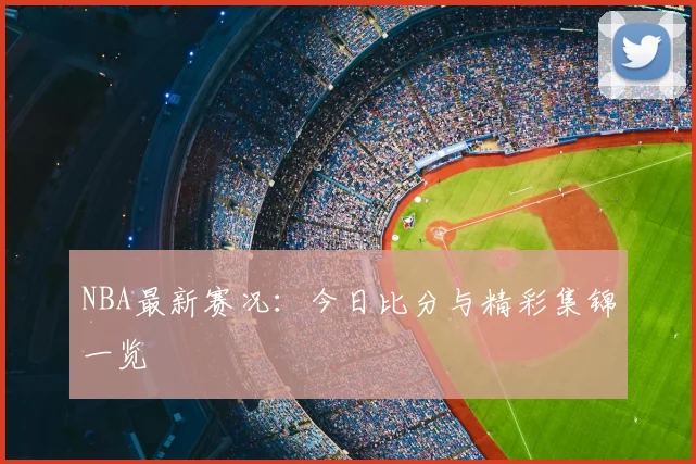 NBA最新赛况：今日比分与精彩集锦一览