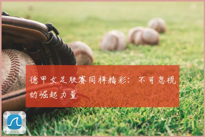 德甲女足联赛同样精彩：不可忽视的崛起力量