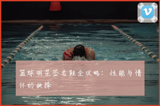 篮球明星签名鞋全攻略：性能与情怀的抉择