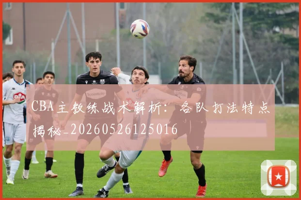 CBA主教练战术解析:各队打法特点揭秘_20260526125016