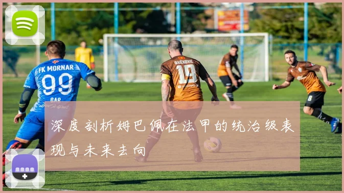深度剖析姆巴佩在法甲的统治级表现与未来去向