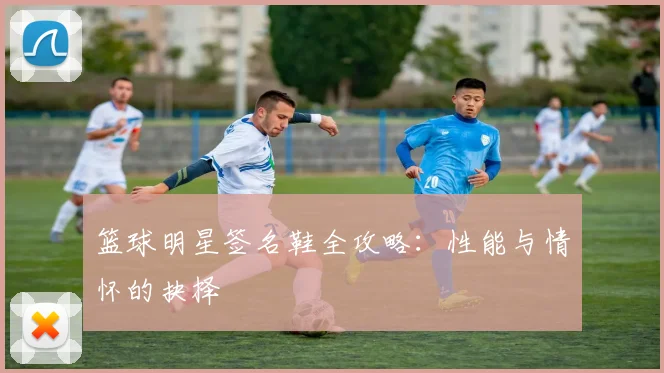 篮球明星签名鞋全攻略：性能与情怀的抉择