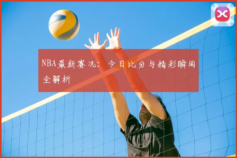 NBA最新赛况：今日比分与精彩瞬间全解析