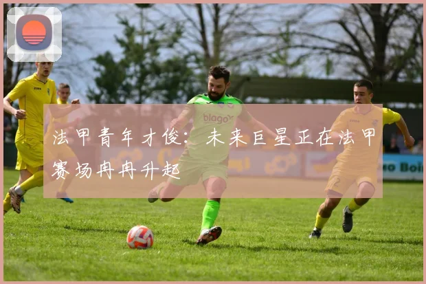 法甲青年才俊：未来巨星正在法甲赛场冉冉升起