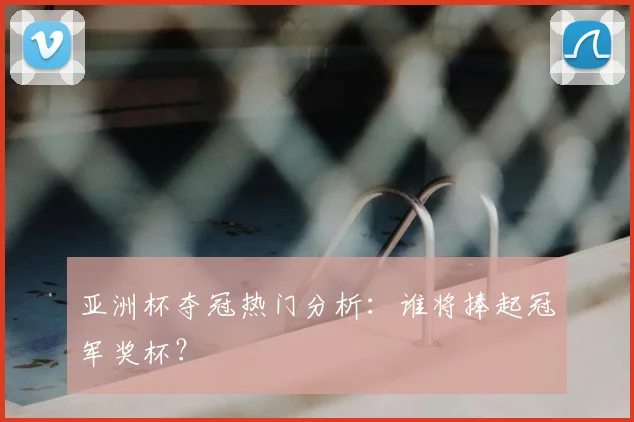 亚洲杯夺冠热门分析：谁将捧起冠军奖杯？