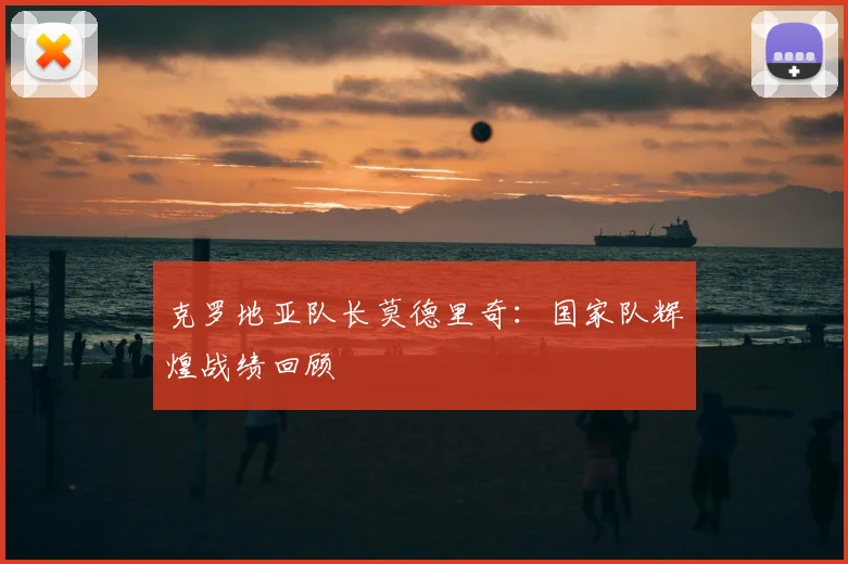 克罗地亚队长莫德里奇：国家队辉煌战绩回顾