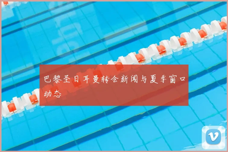 巴黎圣日耳曼转会新闻与夏季窗口动态